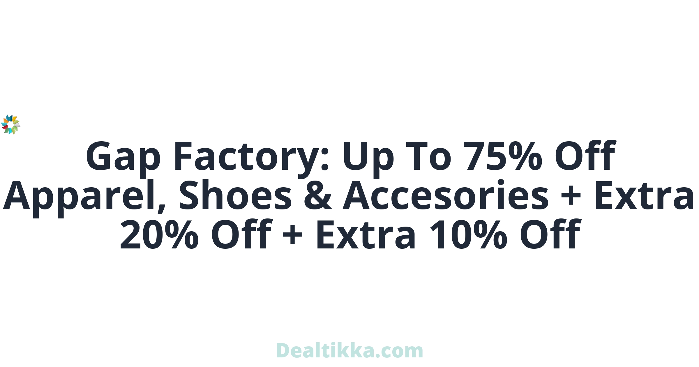 og?fontFamily=Roboto&title=Gap+Factory%3A+Up+To+75%25+Off+Apparel%2C+Shoes+%26+Accesories+%2B+Extra+20%25+Off+%2B+Extra+10%25+Off&titleTailwind=text-gray-800%20font-bold%20text-6xl&text=&textTailwind=text-gray-700%20text-2xl%20mt-4&logoUrl=https%3A%2F%2Fwww.dealtikka.com%2Fimg%2Fdt_80_80.png&logoTailwind=h-8&bgTailwind=bg-blueGray-200&footer=Dealtikka.com&footerTailwind=text-teal-600%20font-black%20opacity-25%20text-3xl&containerTailwind=border-white&t=1717382698576&refresh=1